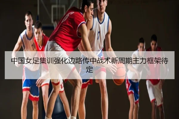 中国女足集训强化边路传中战术新周期主力框架待定