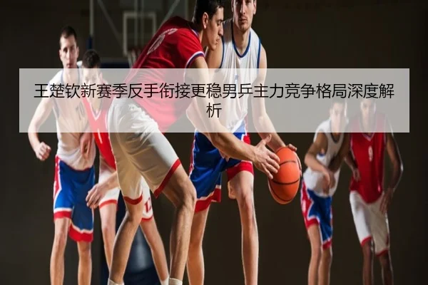 王楚钦新赛季反手衔接更稳男乒主力竞争格局深度解析