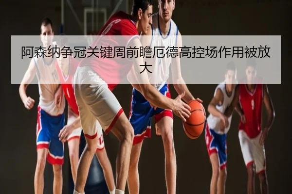 阿森纳争冠关键周前瞻厄德高控场作用被放大