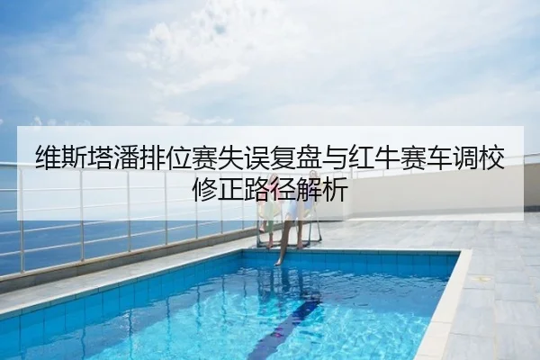 维斯塔潘排位赛失误复盘与红牛赛车调校修正路径解析