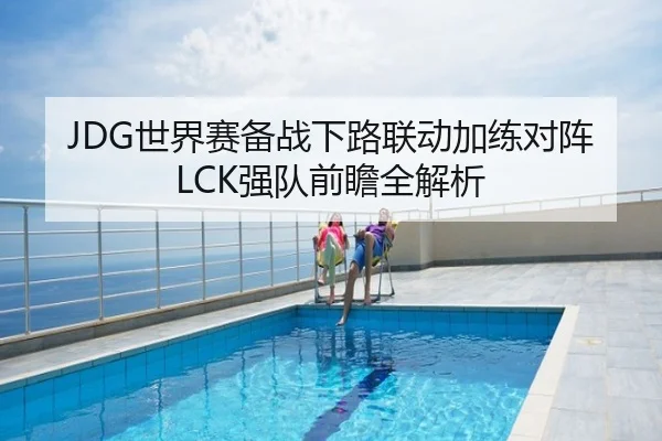 JDG世界赛备战下路联动加练对阵LCK强队前瞻全解析